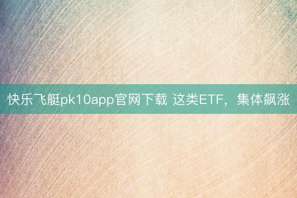 快乐飞艇pk10app官网下载 这类ETF,集体飙涨