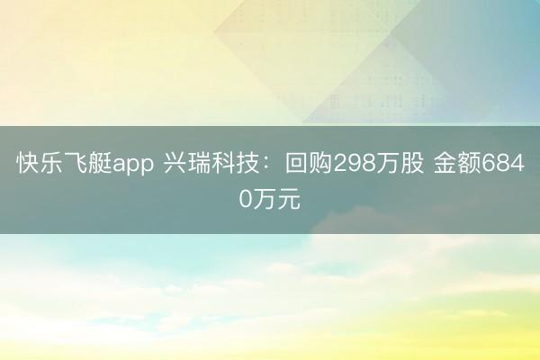 快乐飞艇app 兴瑞科技：回购298万股 金额6840万元