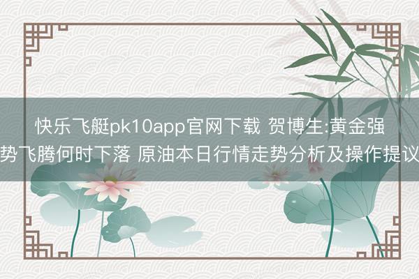 快乐飞艇pk10app官网下载 贺博生:黄金强势飞腾何时下落 原油本日行情走势分析及操作提议