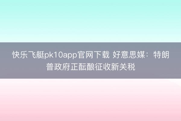 快乐飞艇pk10app官网下载 好意思媒：特朗普政府正酝酿征收新关税