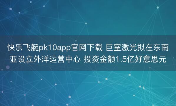 快乐飞艇pk10app官网下载 巨室激光拟在东南亚设立外洋运营中心 投资金额1.5亿好意思元