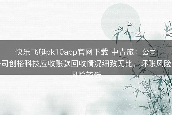 快乐飞艇pk10app官网下载 中青旅:公司子公司创格科技应收账款回收情况细致无比,坏账风险较低