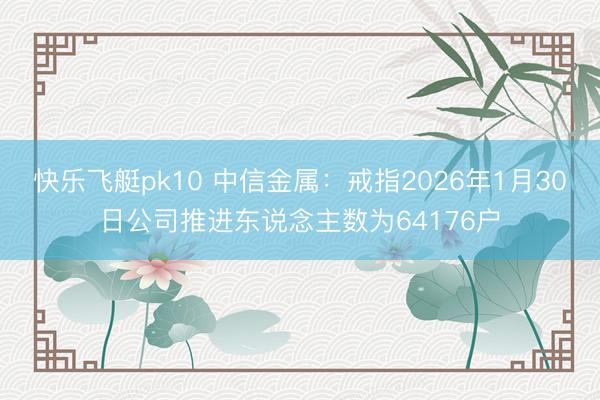 快乐飞艇pk10 中信金属：戒指2026年1月30日公司推进东说念主数为64176户