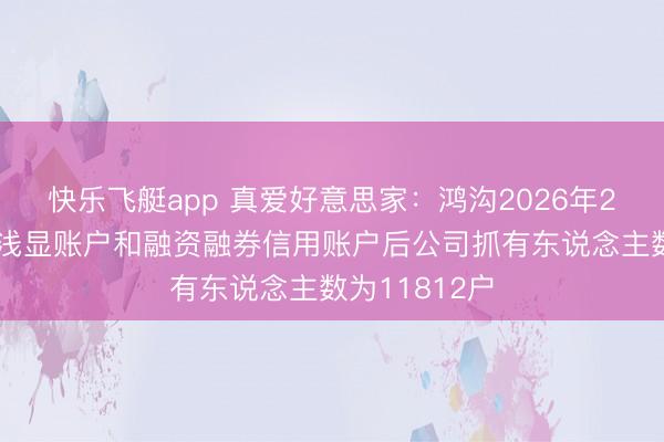 快乐飞艇app 真爱好意思家：鸿沟2026年2月10日统一浅显账户和融资融券信用账户后公司抓有东说念主数为11812户