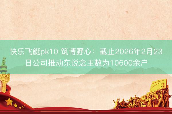 快乐飞艇pk10 筑博野心：截止2026年2月23日公司推动东说念主数为10600余户
