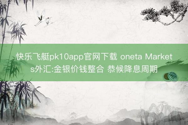 快乐飞艇pk10app官网下载 oneta Markets外汇:金银价钱整合 恭候降息周期
