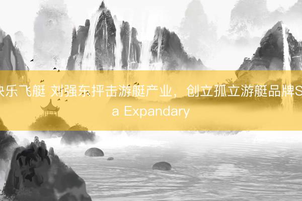 快乐飞艇 刘强东抨击游艇产业，创立孤立游艇品牌Sea Expandary