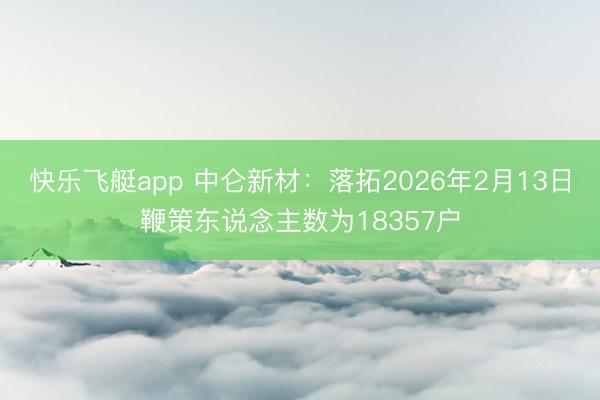 快乐飞艇app 中仑新材:落拓2026年2月13日鞭策东说念主数为18357户