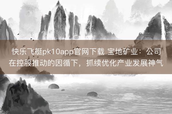 快乐飞艇pk10app官网下载 宝地矿业:公司在控股推动的因循下,抓续优化产业发展神气