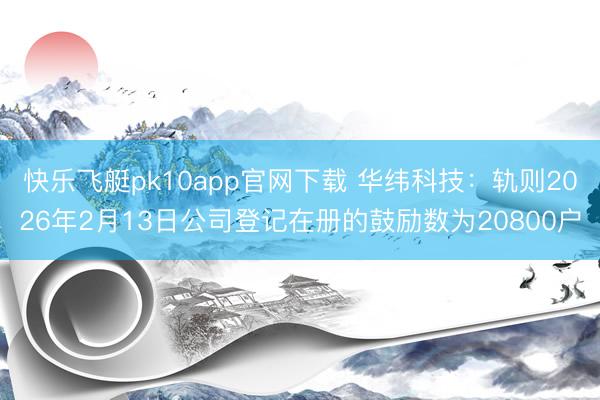 快乐飞艇pk10app官网下载 华纬科技:轨则2026年2月13日公司登记在册的鼓励数为20800户