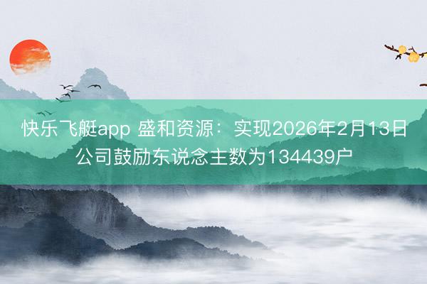 快乐飞艇app 盛和资源：实现2026年2月13日公司鼓励东说念主数为134439户