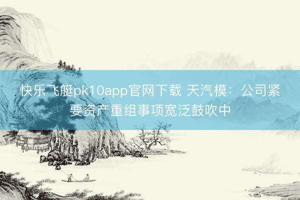 快乐飞艇pk10app官网下载 天汽模：公司紧要资产重组事项宽泛鼓吹中