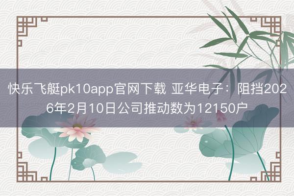 快乐飞艇pk10app官网下载 亚华电子:阻挡2026年2月10日公司推动数为12150户
