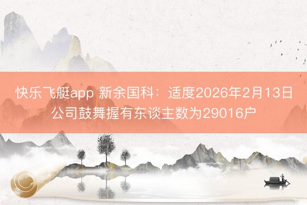 快乐飞艇app 新余国科:适度2026年2月13日公司鼓舞握有东谈主数为29016户