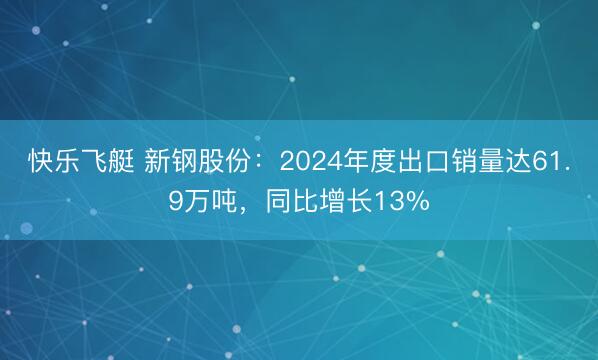 快乐飞艇 新钢股份：2024年度出口销量达61.9万吨，同比增长13%