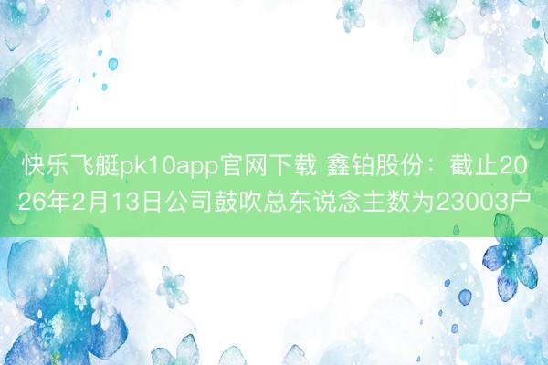 快乐飞艇pk10app官网下载 鑫铂股份:截止2026年2月13日公司鼓吹总东说念主数为23003户