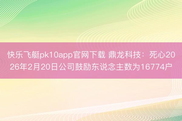 快乐飞艇pk10app官网下载 鼎龙科技：死心2026年2月20日公司鼓励东说念主数为16774户