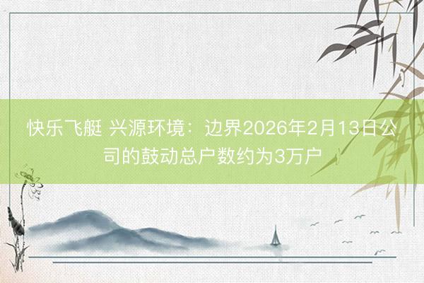 快乐飞艇 兴源环境:边界2026年2月13日公司的鼓动总户数约为3万户