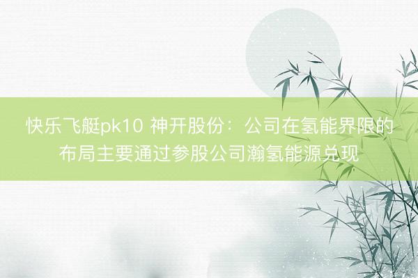 快乐飞艇pk10 神开股份:公司在氢能界限的布局主要通过参股公司瀚氢能源兑现