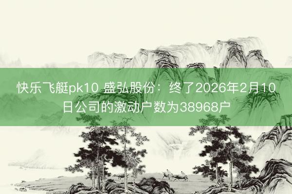 快乐飞艇pk10 盛弘股份：终了2026年2月10日公司的激动户数为38968户