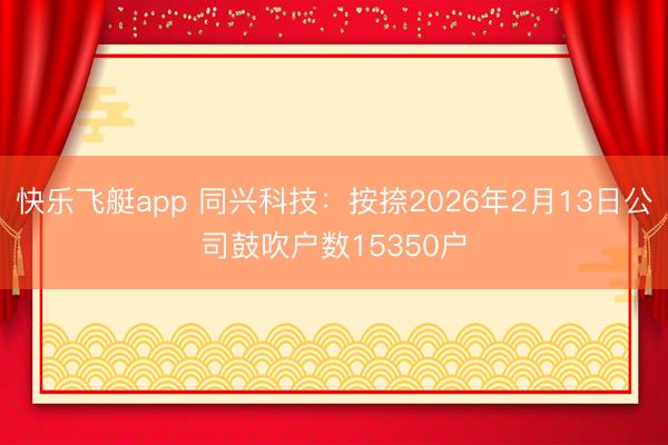 快乐飞艇app 同兴科技:按捺2026年2月13日公司鼓吹户数15350户