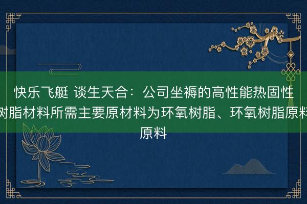 快乐飞艇 谈生天合：公司坐褥的高性能热固性树脂材料所需主要原材料为环氧树脂、环氧树脂原料