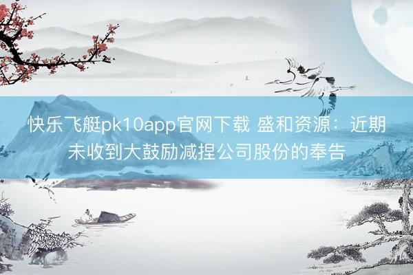 快乐飞艇pk10app官网下载 盛和资源：近期未收到大鼓励减捏公司股份的奉告