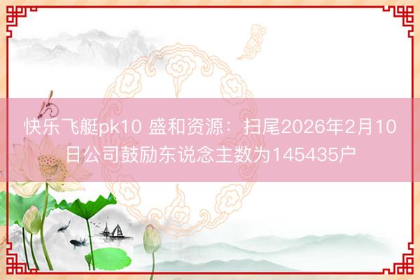 快乐飞艇pk10 盛和资源：扫尾2026年2月10日公司鼓励东说念主数为145435户