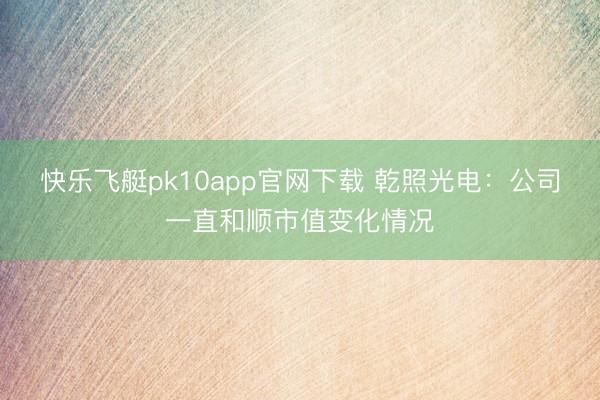 快乐飞艇pk10app官网下载 乾照光电：公司一直和顺市值变化情况