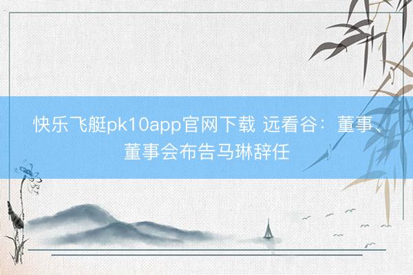 快乐飞艇pk10app官网下载 远看谷：董事、董事会布告马琳辞任