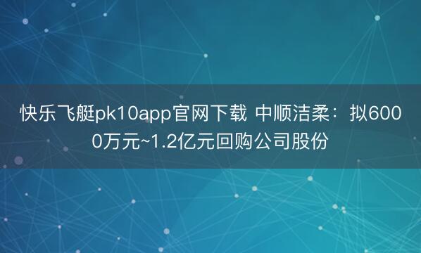 快乐飞艇pk10app官网下载 中顺洁柔:拟6000万元~1.2亿元回购公司股份