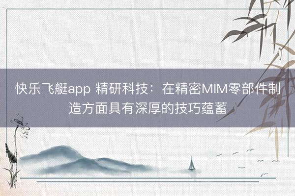 快乐飞艇app 精研科技：在精密MIM零部件制造方面具有深厚的技巧蕴蓄