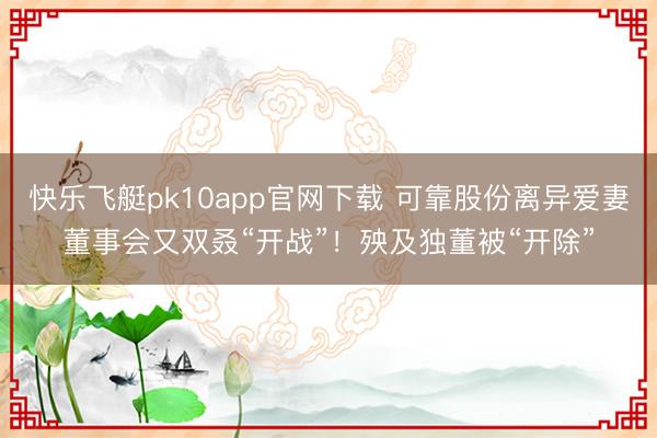 快乐飞艇pk10app官网下载 可靠股份离异爱妻董事会又双叒“开战”！殃及独董被“开除”