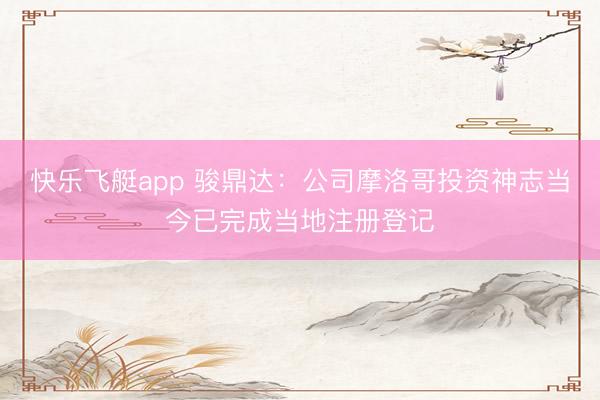 快乐飞艇app 骏鼎达：公司摩洛哥投资神志当今已完成当地注册登记