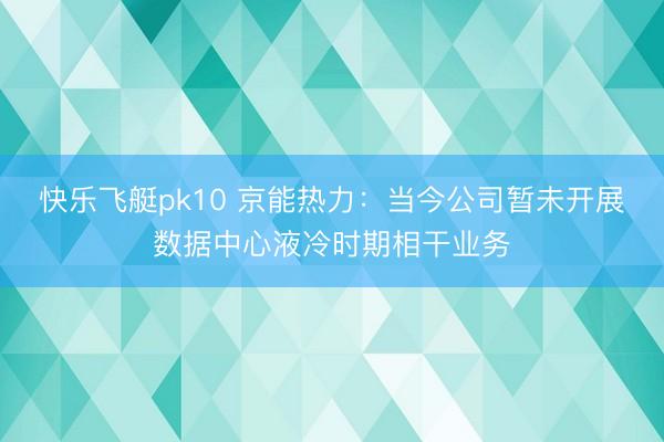 快乐飞艇pk10 京能热力：当今公司暂未开展数据中心液冷时期相干业务