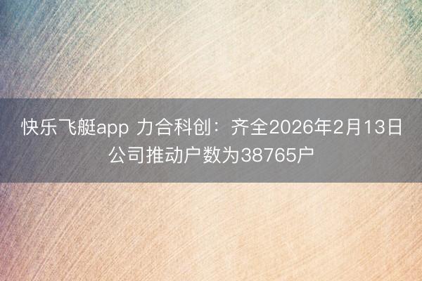 快乐飞艇app 力合科创：齐全2026年2月13日公司推动户数为38765户