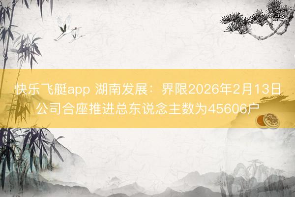 快乐飞艇app 湖南发展：界限2026年2月13日公司合座推进总东说念主数为45606户