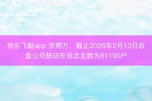 快乐飞艇app 京朔方:截止2026年2月13日收盘公司鼓动东说念主数为81190户