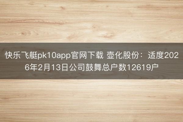 快乐飞艇pk10app官网下载 壶化股份：适度2026年2月13日公司鼓舞总户数12619户