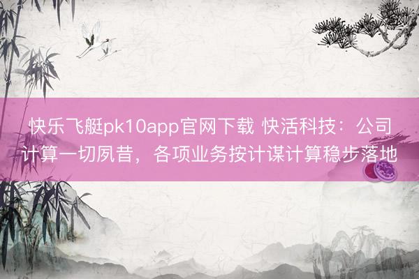 快乐飞艇pk10app官网下载 快活科技:公司计算一切夙昔,各项业务按计谋计算稳步落地