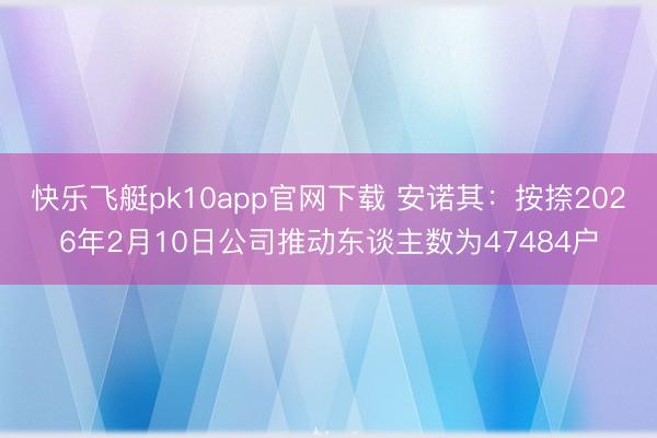快乐飞艇pk10app官网下载 安诺其：按捺2026年2月10日公司推动东谈主数为47484户