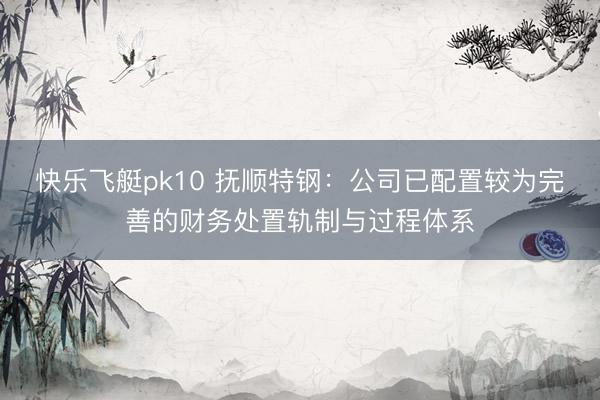 快乐飞艇pk10 抚顺特钢:公司已配置较为完善的财务处置轨制与过程体系
