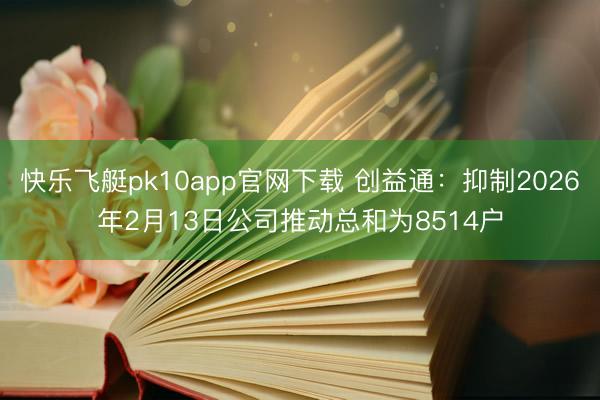 快乐飞艇pk10app官网下载 创益通：抑制2026年2月13日公司推动总和为8514户