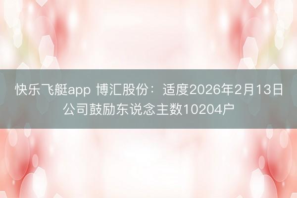 快乐飞艇app 博汇股份：适度2026年2月13日公司鼓励东说念主数10204户
