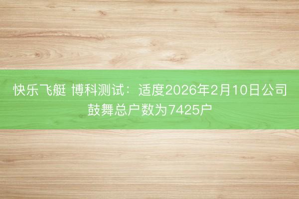 快乐飞艇 博科测试：适度2026年2月10日公司鼓舞总户数为7425户