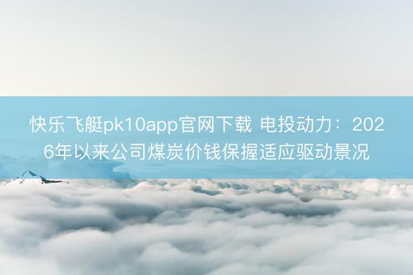 快乐飞艇pk10app官网下载 电投动力:2026年以来公司煤炭价钱保握适应驱动景况