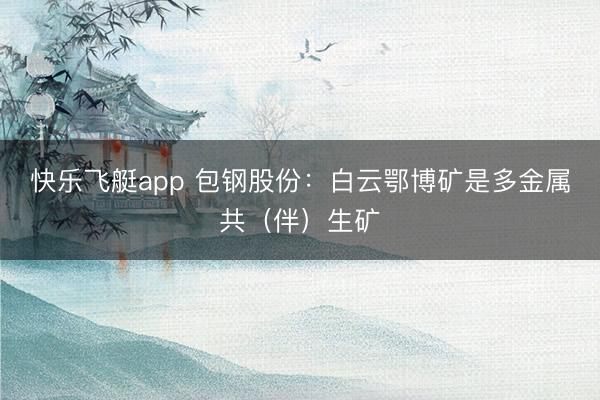 快乐飞艇app 包钢股份：白云鄂博矿是多金属共（伴）生矿
