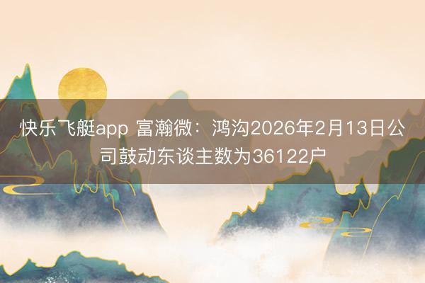 快乐飞艇app 富瀚微：鸿沟2026年2月13日公司鼓动东谈主数为36122户