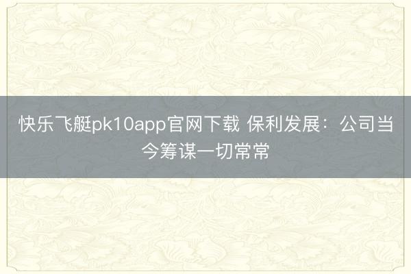 快乐飞艇pk10app官网下载 保利发展:公司当今筹谋一切常常