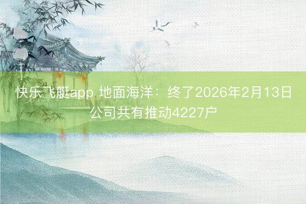 快乐飞艇app 地面海洋：终了2026年2月13日公司共有推动4227户